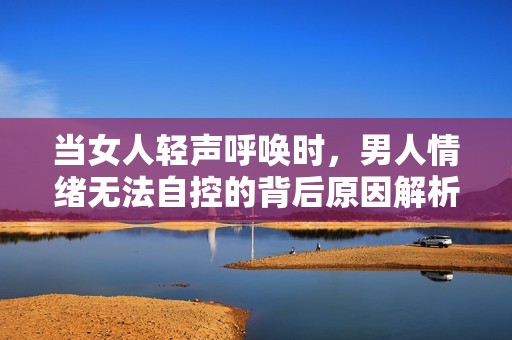 当女人轻声呼唤时，男人情绪无法自控的背后原因解析