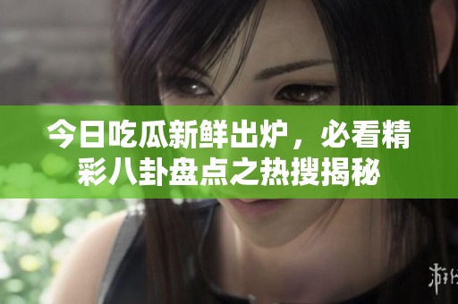 今日吃瓜新鲜出炉，必看精彩八卦盘点之热搜揭秘