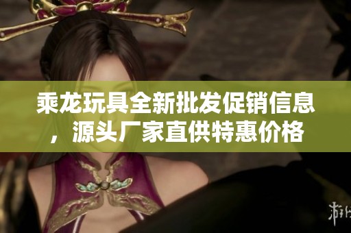 乘龙玩具全新批发促销信息，源头厂家直供特惠价格