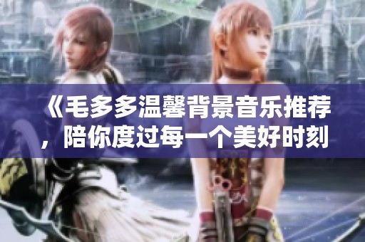 《毛多多温馨背景音乐推荐，陪你度过每一个美好时刻》