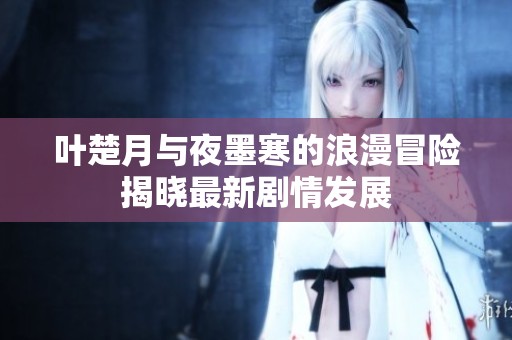 叶楚月与夜墨寒的浪漫冒险揭晓最新剧情发展