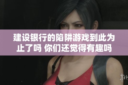建设银行的陷阱游戏到此为止了吗 你们还觉得有趣吗