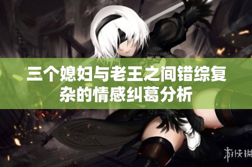 三个媳妇与老王之间错综复杂的情感纠葛分析