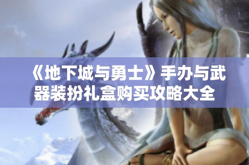 《地下城与勇士》手办与武器装扮礼盒购买攻略大全