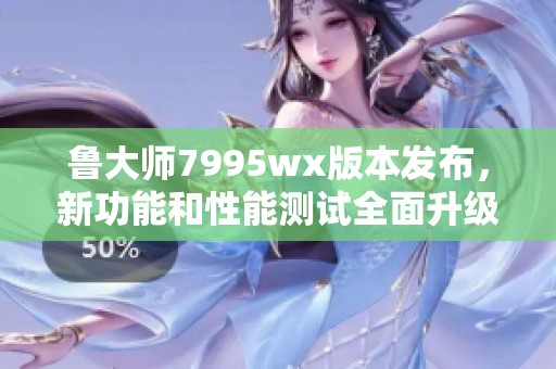 鲁大师7995wx版本发布，新功能和性能测试全面升级