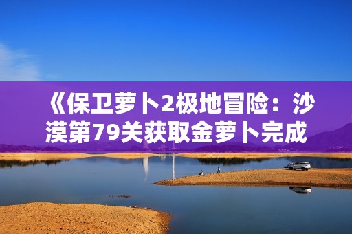 《保卫萝卜2极地冒险：沙漠第79关获取金萝卜完成攻略》