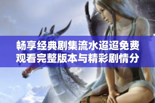 畅享经典剧集流水迢迢免费观看完整版本与精彩剧情分析