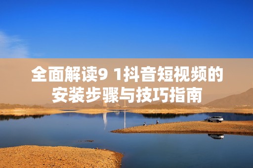 全面解读9 1抖音短视频的安装步骤与技巧指南