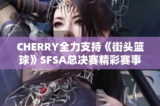 CHERRY全力支持《街头篮球》SFSA总决赛精彩赛事回顾与分析