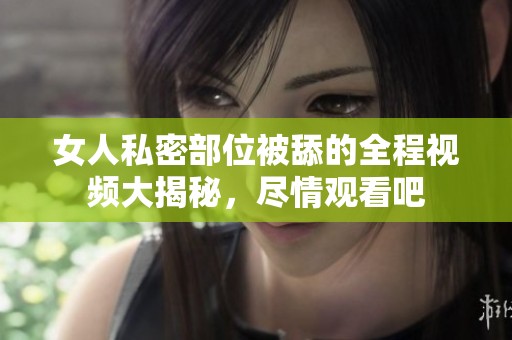 女人私密部位被舔的全程视频大揭秘，尽情观看吧