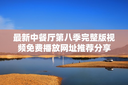 最新中餐厅第八季完整版视频免费播放网址推荐分享