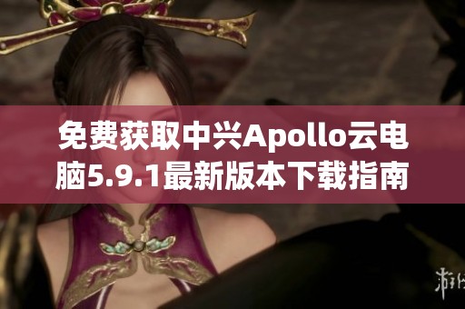 免费获取中兴Apollo云电脑5.9.1最新版本下载指南