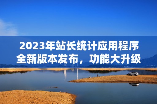 2023年站长统计应用程序全新版本发布，功能大升级！