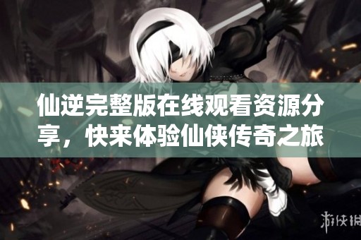 仙逆完整版在线观看资源分享，快来体验仙侠传奇之旅