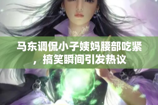 马东调侃小子姨妈腰部吃紧，搞笑瞬间引发热议