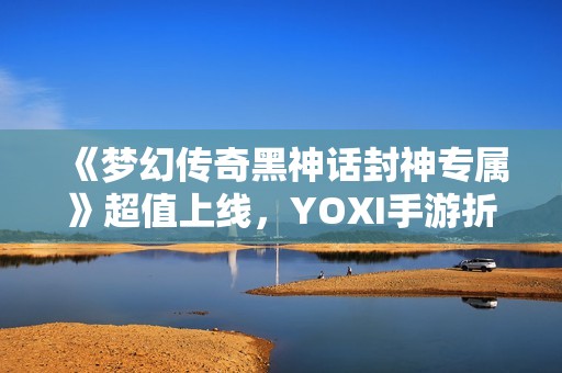《梦幻传奇黑神话封神专属》超值上线，YOXI手游折扣盛惠来袭！