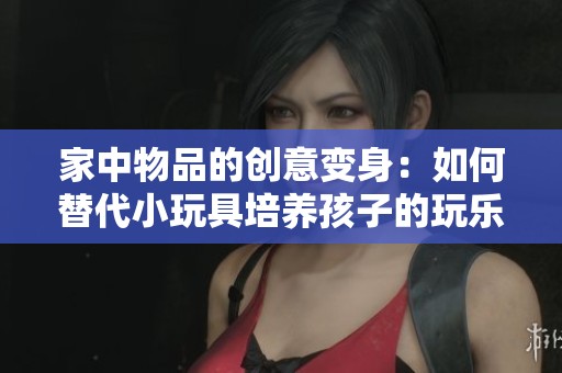 家中物品的创意变身：如何替代小玩具培养孩子的玩乐乐趣