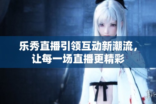 乐秀直播引领互动新潮流，让每一场直播更精彩
