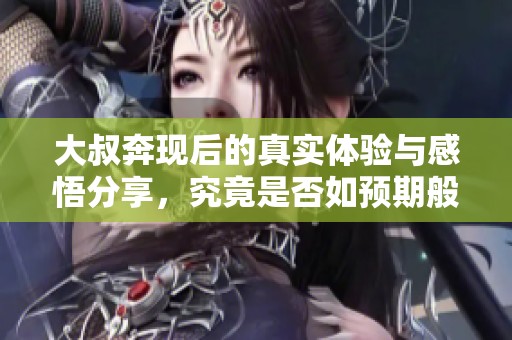 大叔奔现后的真实体验与感悟分享，究竟是否如预期般美好
