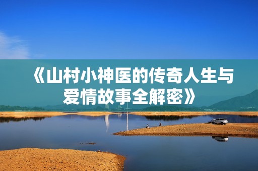 《山村小神医的传奇人生与爱情故事全解密》