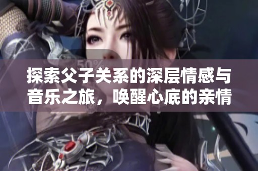 探索父子关系的深层情感与音乐之旅，唤醒心底的亲情记忆