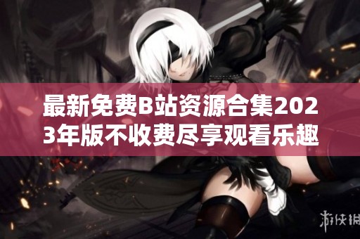 最新免费B站资源合集2023年版不收费尽享观看乐趣