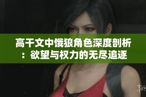 高干文中饿狼角色深度剖析：欲望与权力的无尽追逐