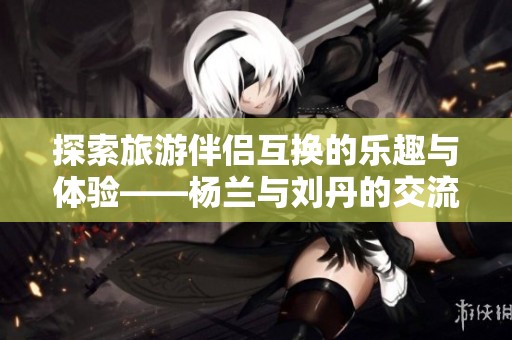 探索旅游伴侣互换的乐趣与体验——杨兰与刘丹的交流分享