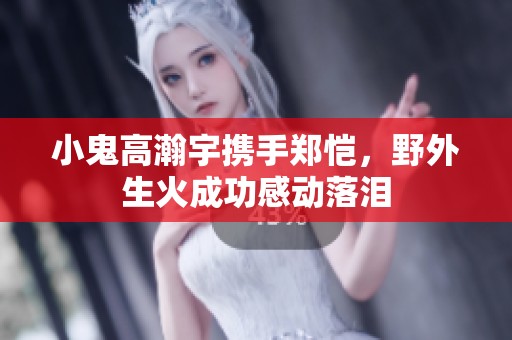 小鬼高瀚宇携手郑恺，野外生火成功感动落泪