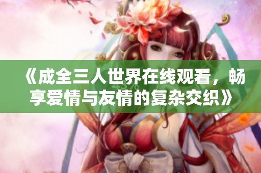《成全三人世界在线观看，畅享爱情与友情的复杂交织》