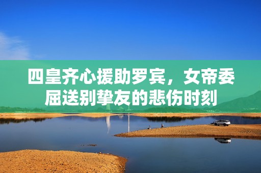 四皇齐心援助罗宾，女帝委屈送别挚友的悲伤时刻