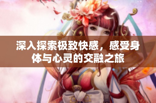 深入探索极致快感，感受身体与心灵的交融之旅