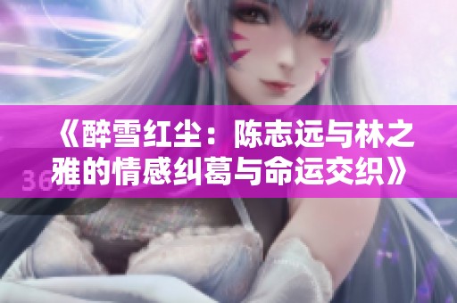 《醉雪红尘：陈志远与林之雅的情感纠葛与命运交织》