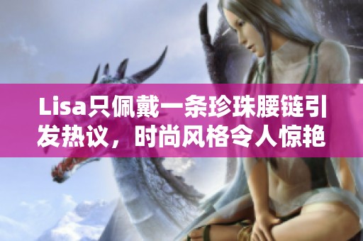 Lisa只佩戴一条珍珠腰链引发热议，时尚风格令人惊艳