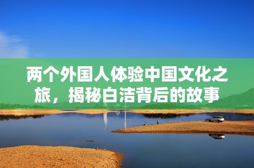 两个外国人体验中国文化之旅，揭秘白洁背后的故事