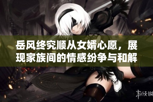 岳风终究顺从女婿心愿，展现家族间的情感纷争与和解