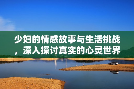少妇的情感故事与生活挑战，深入探讨真实的心灵世界