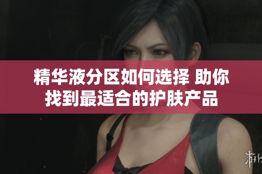 精华液分区如何选择 助你找到最适合的护肤产品