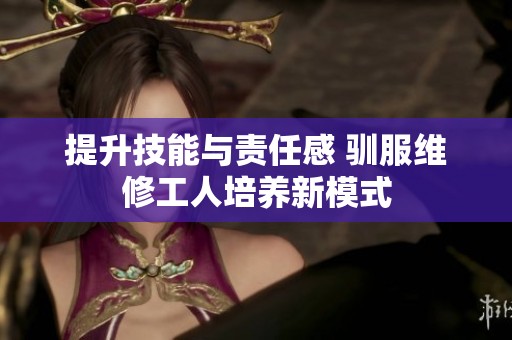 提升技能与责任感 驯服维修工人培养新模式
