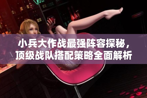 小兵大作战最强阵容探秘，顶级战队搭配策略全面解析