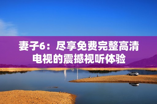 妻子6：尽享免费完整高清电视的震撼视听体验