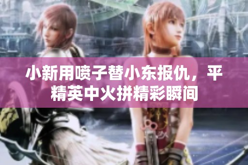 小新用喷子替小东报仇，平精英中火拼精彩瞬间