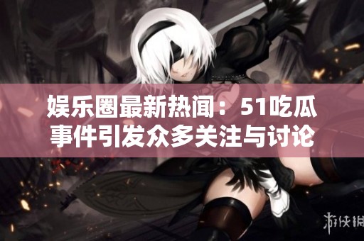 娱乐圈最新热闻：51吃瓜事件引发众多关注与讨论
