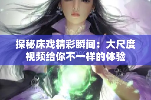 探秘床戏精彩瞬间：大尺度视频给你不一样的体验