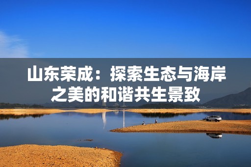 山东荣成：探索生态与海岸之美的和谐共生景致