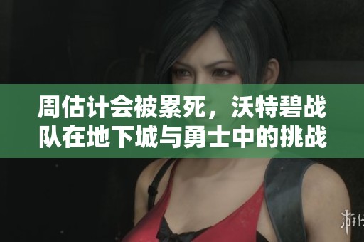周估计会被累死，沃特碧战队在地下城与勇士中的挑战与机遇