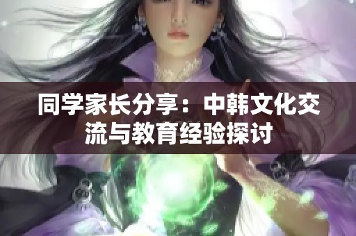 同学家长分享：中韩文化交流与教育经验探讨