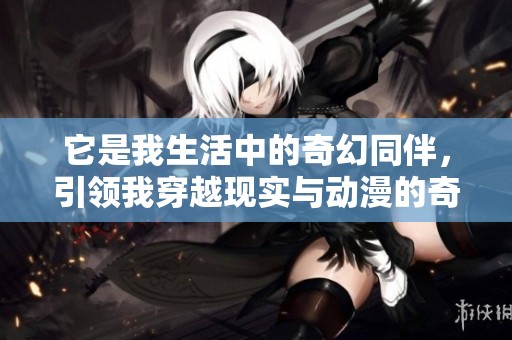 它是我生活中的奇幻同伴，引领我穿越现实与动漫的奇妙旅程