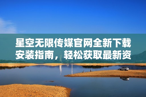 星空无限传媒官网全新下载安装指南，轻松获取最新资源