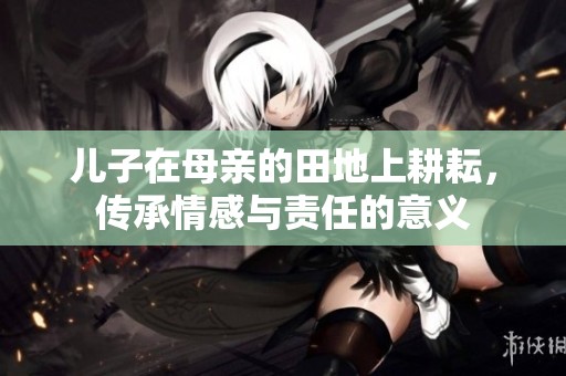 儿子在母亲的田地上耕耘，传承情感与责任的意义